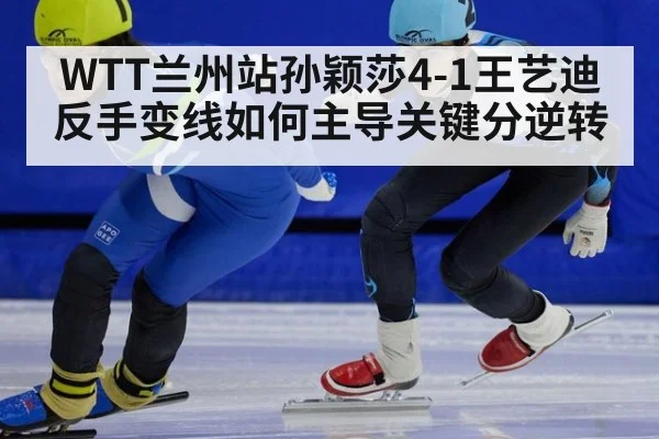 WTT兰州站孙颖莎4-1王艺迪 反手变线如何主导关键分逆转